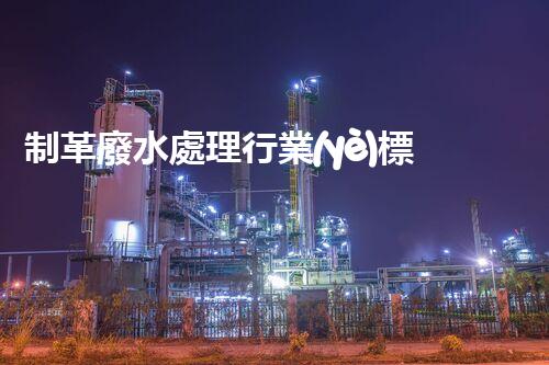制革廢水處理行業(yè)標(biāo)準(zhǔn)深度解析！如何達(dá)標(biāo)排放又兼顧經(jīng)濟(jì)效益？